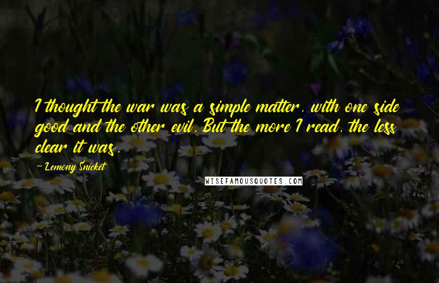 Lemony Snicket Quotes: I thought the war was a simple matter, with one side good and the other evil. But the more I read, the less clear it was.