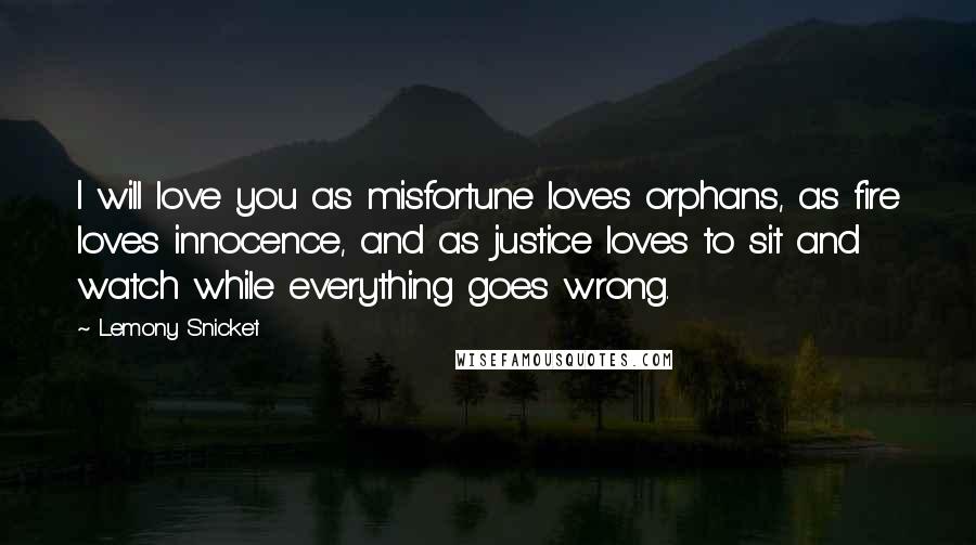 Lemony Snicket Quotes: I will love you as misfortune loves orphans, as fire loves innocence, and as justice loves to sit and watch while everything goes wrong.