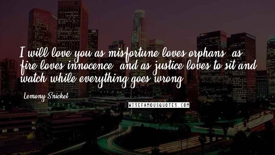 Lemony Snicket Quotes: I will love you as misfortune loves orphans, as fire loves innocence, and as justice loves to sit and watch while everything goes wrong.