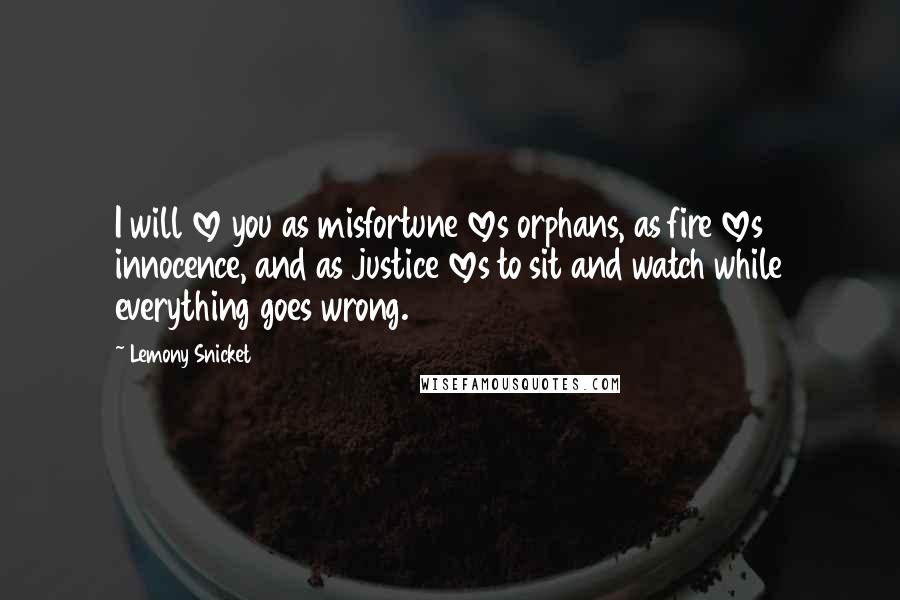 Lemony Snicket Quotes: I will love you as misfortune loves orphans, as fire loves innocence, and as justice loves to sit and watch while everything goes wrong.