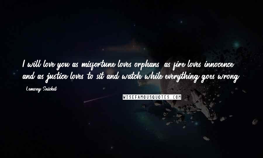 Lemony Snicket Quotes: I will love you as misfortune loves orphans, as fire loves innocence, and as justice loves to sit and watch while everything goes wrong.