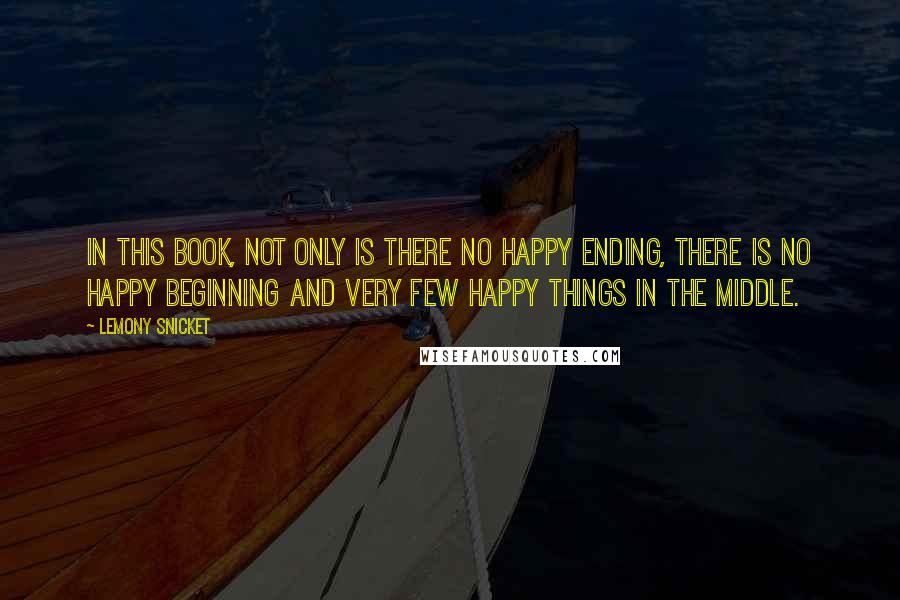 Lemony Snicket Quotes: In this book, not only is there no happy ending, there is no happy beginning and very few happy things in the middle.