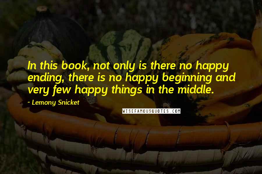 Lemony Snicket Quotes: In this book, not only is there no happy ending, there is no happy beginning and very few happy things in the middle.
