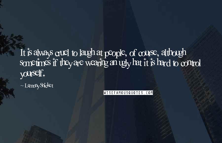 Lemony Snicket Quotes: It is always cruel to laugh at people, of course, although sometimes if they are wearing an ugly hat it is hard to control yourself.