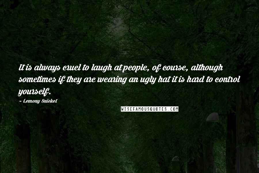 Lemony Snicket Quotes: It is always cruel to laugh at people, of course, although sometimes if they are wearing an ugly hat it is hard to control yourself.
