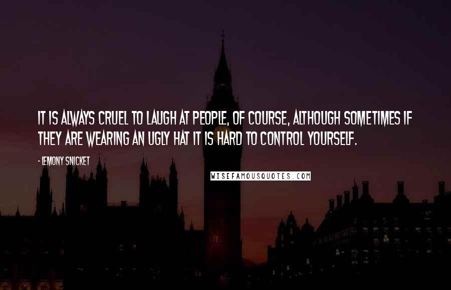 Lemony Snicket Quotes: It is always cruel to laugh at people, of course, although sometimes if they are wearing an ugly hat it is hard to control yourself.