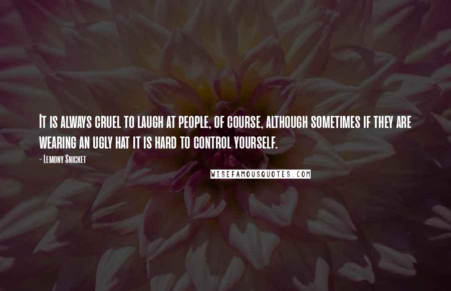 Lemony Snicket Quotes: It is always cruel to laugh at people, of course, although sometimes if they are wearing an ugly hat it is hard to control yourself.