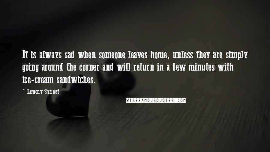 Lemony Snicket Quotes: It is always sad when someone leaves home, unless they are simply going around the corner and will return in a few minutes with ice-cream sandwiches.