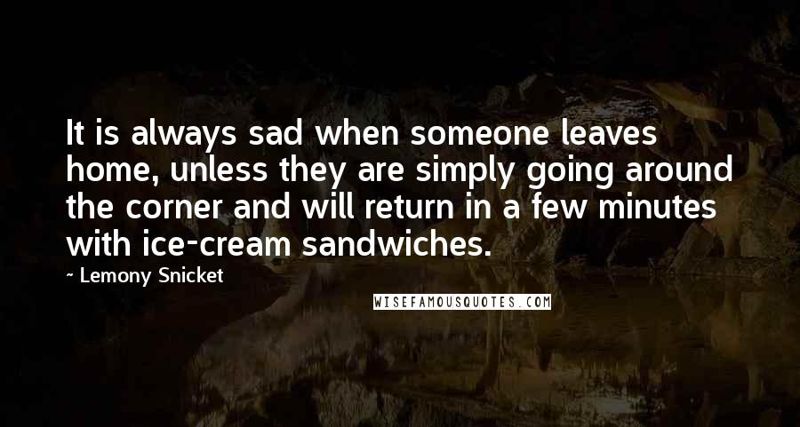 Lemony Snicket Quotes: It is always sad when someone leaves home, unless they are simply going around the corner and will return in a few minutes with ice-cream sandwiches.