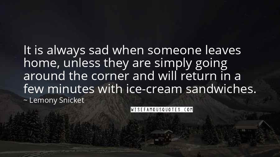 Lemony Snicket Quotes: It is always sad when someone leaves home, unless they are simply going around the corner and will return in a few minutes with ice-cream sandwiches.