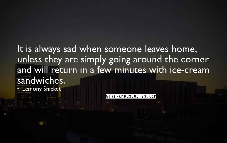 Lemony Snicket Quotes: It is always sad when someone leaves home, unless they are simply going around the corner and will return in a few minutes with ice-cream sandwiches.