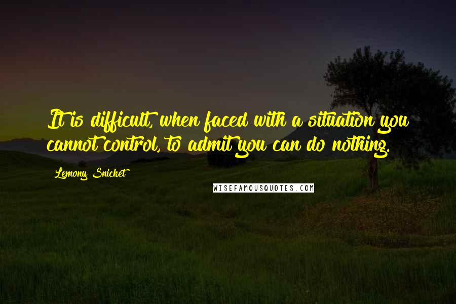 Lemony Snicket Quotes: It is difficult, when faced with a situation you cannot control, to admit you can do nothing.