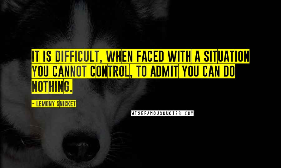 Lemony Snicket Quotes: It is difficult, when faced with a situation you cannot control, to admit you can do nothing.