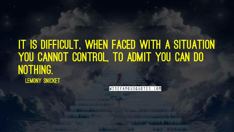 Lemony Snicket Quotes: It is difficult, when faced with a situation you cannot control, to admit you can do nothing.