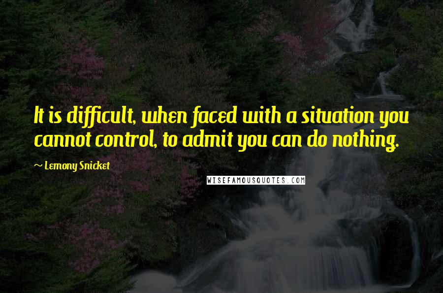 Lemony Snicket Quotes: It is difficult, when faced with a situation you cannot control, to admit you can do nothing.