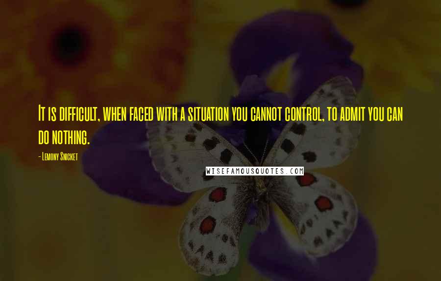 Lemony Snicket Quotes: It is difficult, when faced with a situation you cannot control, to admit you can do nothing.