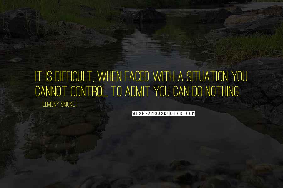 Lemony Snicket Quotes: It is difficult, when faced with a situation you cannot control, to admit you can do nothing.