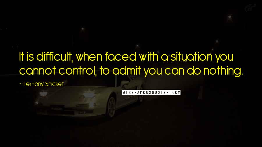 Lemony Snicket Quotes: It is difficult, when faced with a situation you cannot control, to admit you can do nothing.