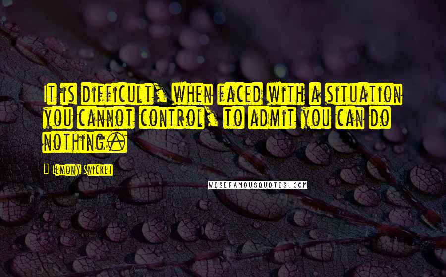 Lemony Snicket Quotes: It is difficult, when faced with a situation you cannot control, to admit you can do nothing.