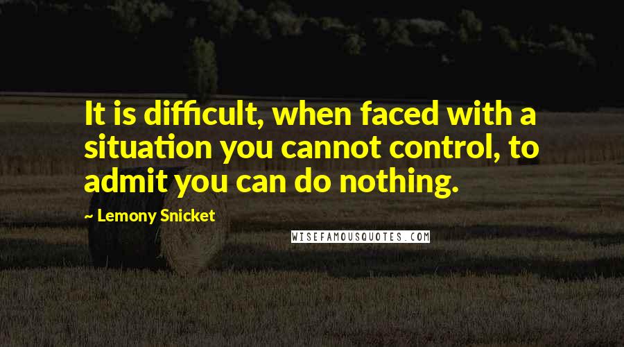 Lemony Snicket Quotes: It is difficult, when faced with a situation you cannot control, to admit you can do nothing.