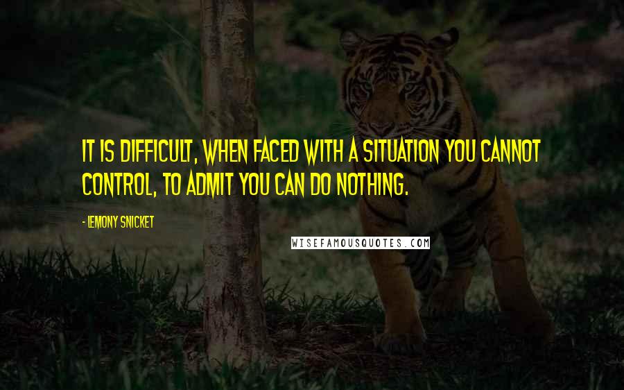 Lemony Snicket Quotes: It is difficult, when faced with a situation you cannot control, to admit you can do nothing.