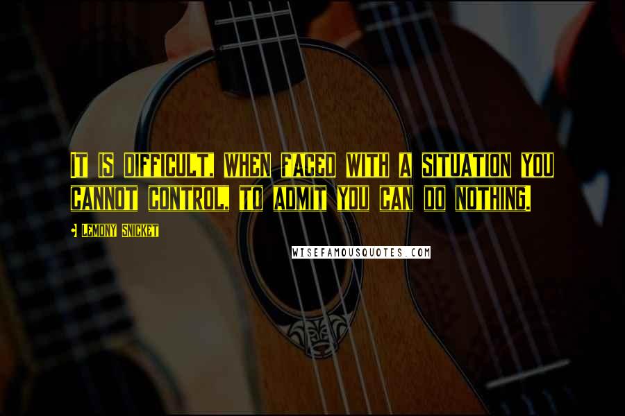 Lemony Snicket Quotes: It is difficult, when faced with a situation you cannot control, to admit you can do nothing.