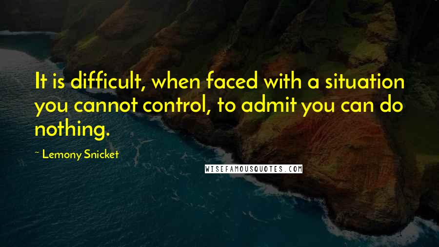 Lemony Snicket Quotes: It is difficult, when faced with a situation you cannot control, to admit you can do nothing.