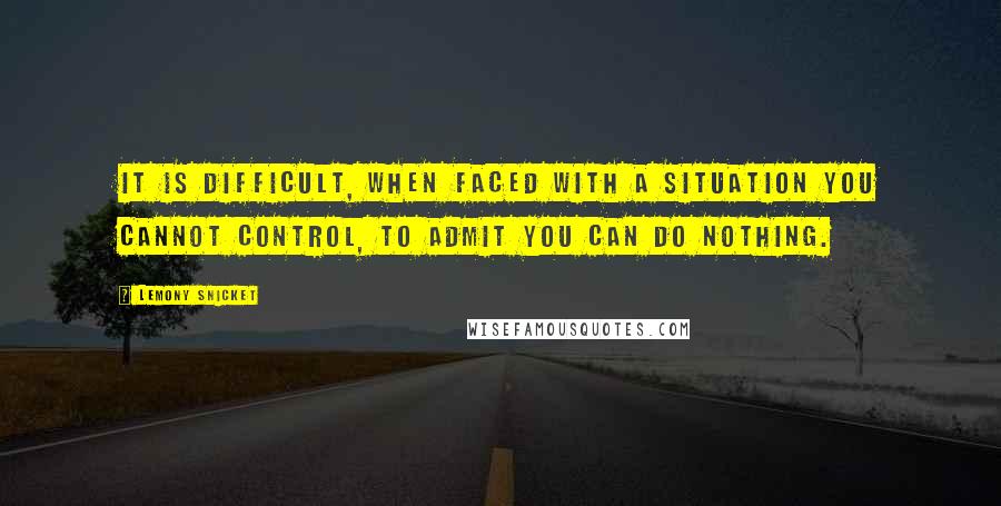 Lemony Snicket Quotes: It is difficult, when faced with a situation you cannot control, to admit you can do nothing.