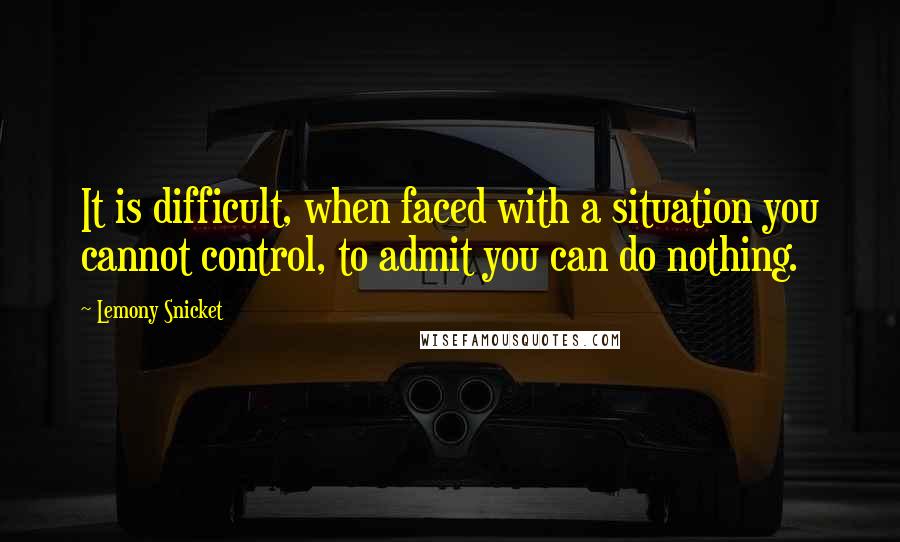 Lemony Snicket Quotes: It is difficult, when faced with a situation you cannot control, to admit you can do nothing.