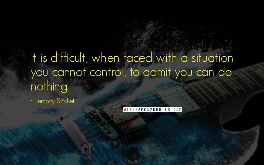 Lemony Snicket Quotes: It is difficult, when faced with a situation you cannot control, to admit you can do nothing.