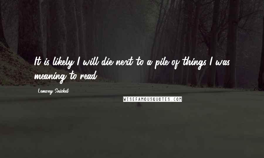 Lemony Snicket Quotes: It is likely I will die next to a pile of things I was meaning to read.