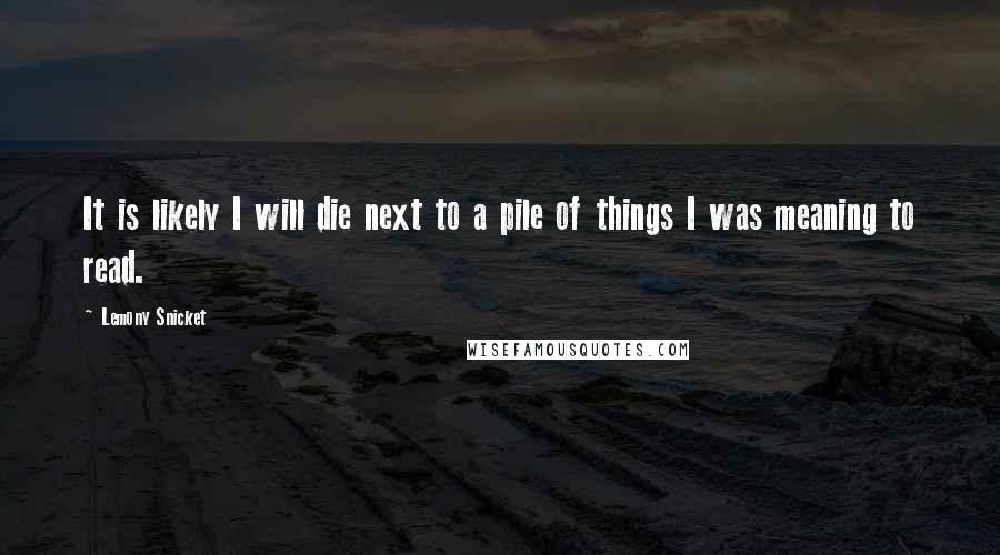 Lemony Snicket Quotes: It is likely I will die next to a pile of things I was meaning to read.