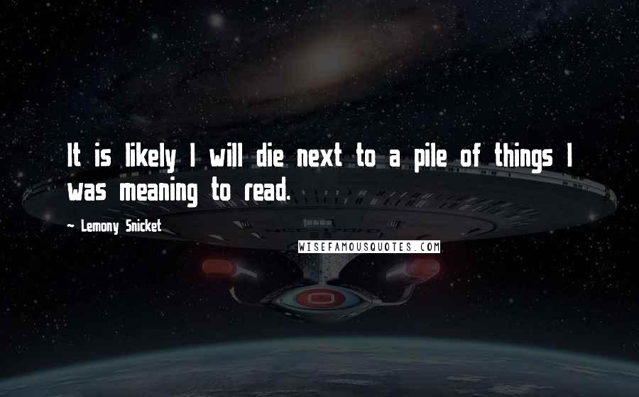 Lemony Snicket Quotes: It is likely I will die next to a pile of things I was meaning to read.