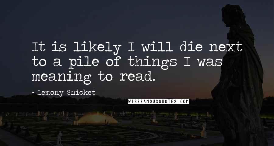 Lemony Snicket Quotes: It is likely I will die next to a pile of things I was meaning to read.