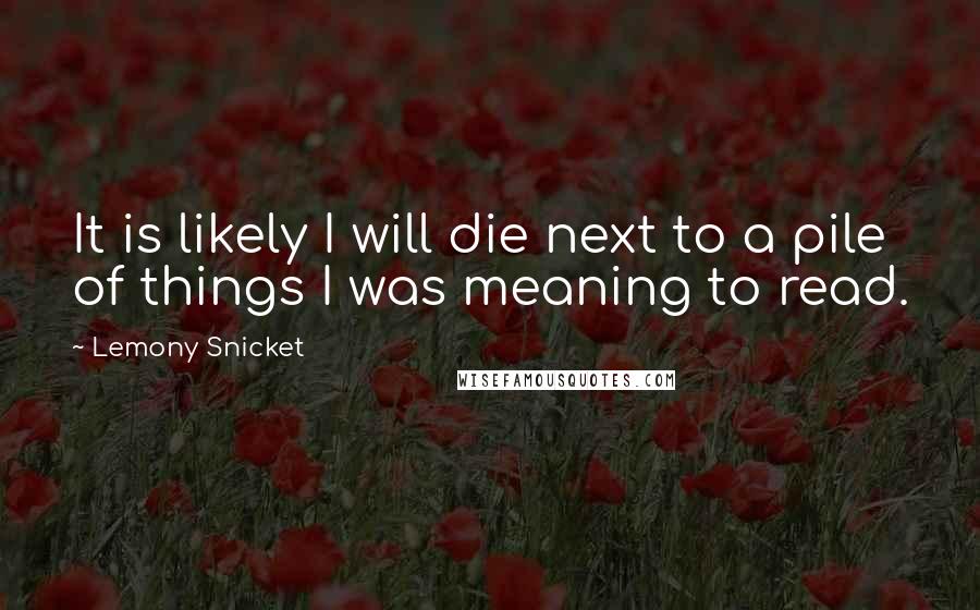 Lemony Snicket Quotes: It is likely I will die next to a pile of things I was meaning to read.