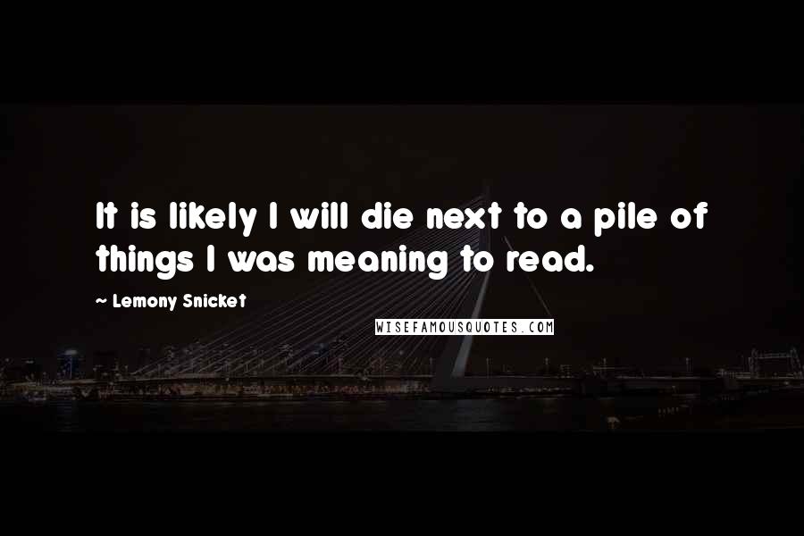 Lemony Snicket Quotes: It is likely I will die next to a pile of things I was meaning to read.