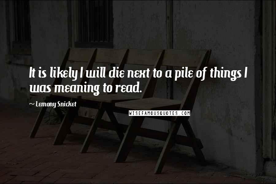 Lemony Snicket Quotes: It is likely I will die next to a pile of things I was meaning to read.