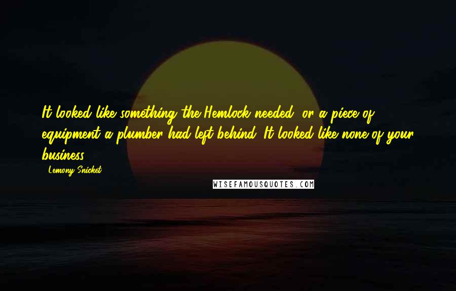 Lemony Snicket Quotes: It looked like something the Hemlock needed, or a piece of equipment a plumber had left behind. It looked like none of your business.