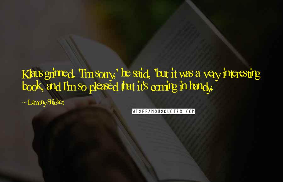 Lemony Snicket Quotes: Klaus grinned. 'I'm sorry,' he said, 'but it was a very interesting book, and I'm so pleased that it's coming in handy.