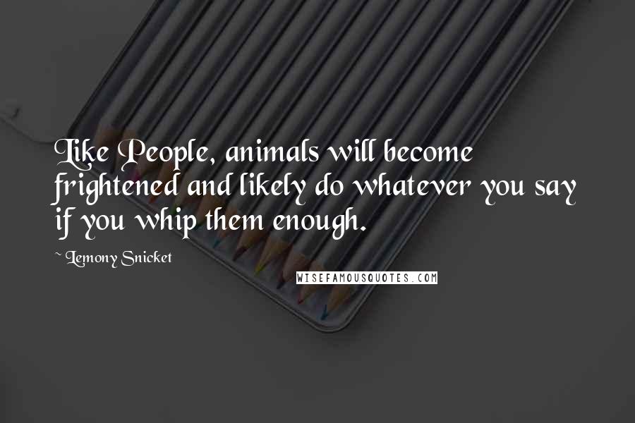 Lemony Snicket Quotes: Like People, animals will become frightened and likely do whatever you say if you whip them enough.