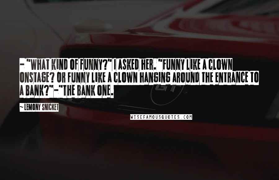 Lemony Snicket Quotes: - "What kind of funny?" I asked her. "Funny like a clown onstage? Or funny like a clown hanging around the entrance to a bank?"-"The bank one.