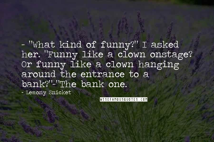 Lemony Snicket Quotes: - "What kind of funny?" I asked her. "Funny like a clown onstage? Or funny like a clown hanging around the entrance to a bank?"-"The bank one.