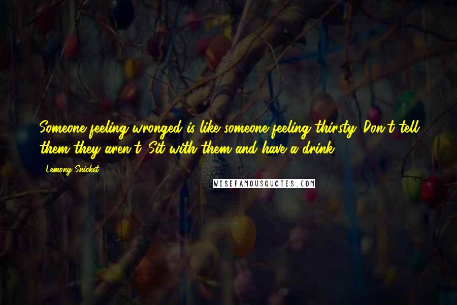 Lemony Snicket Quotes: Someone feeling wronged is like someone feeling thirsty. Don't tell them they aren't. Sit with them and have a drink.