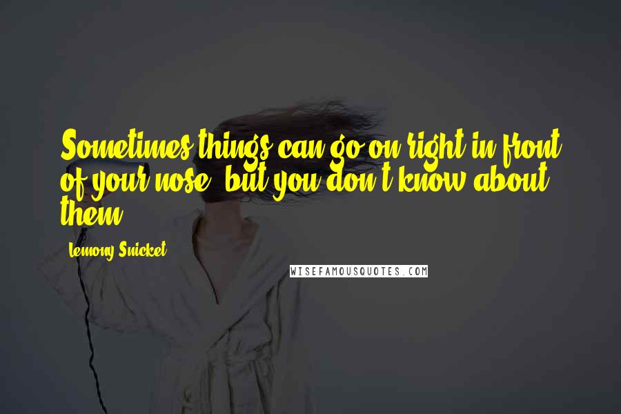 Lemony Snicket Quotes: Sometimes things can go on right in front of your nose, but you don't know about them.