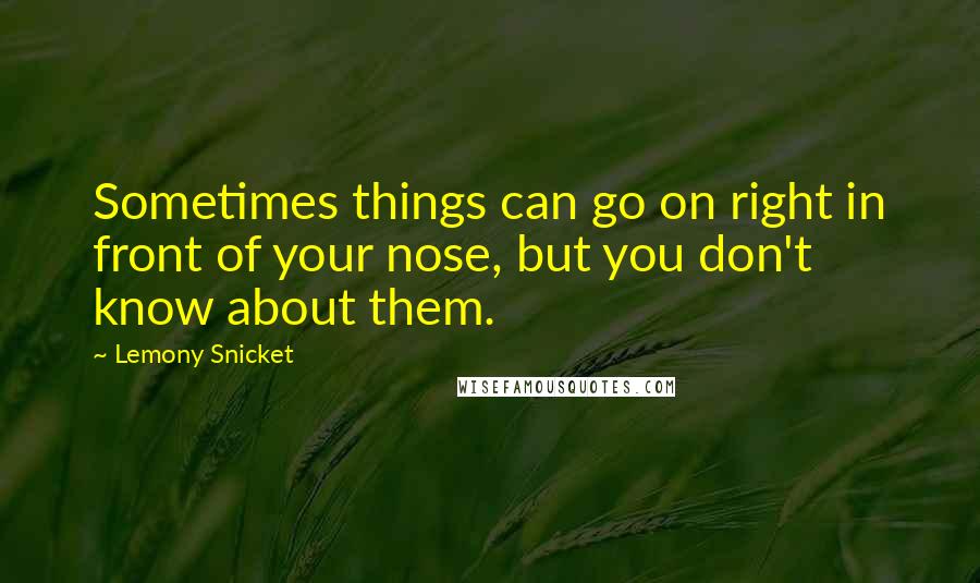 Lemony Snicket Quotes: Sometimes things can go on right in front of your nose, but you don't know about them.