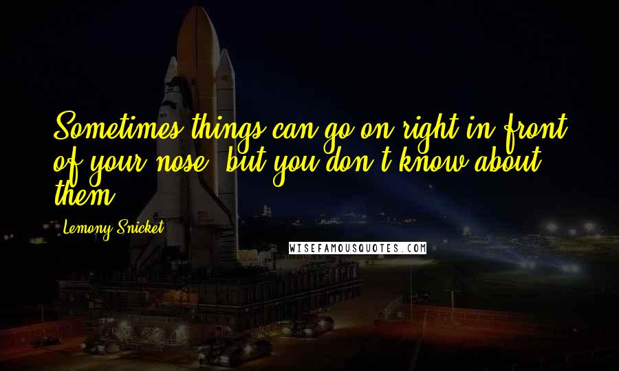 Lemony Snicket Quotes: Sometimes things can go on right in front of your nose, but you don't know about them.