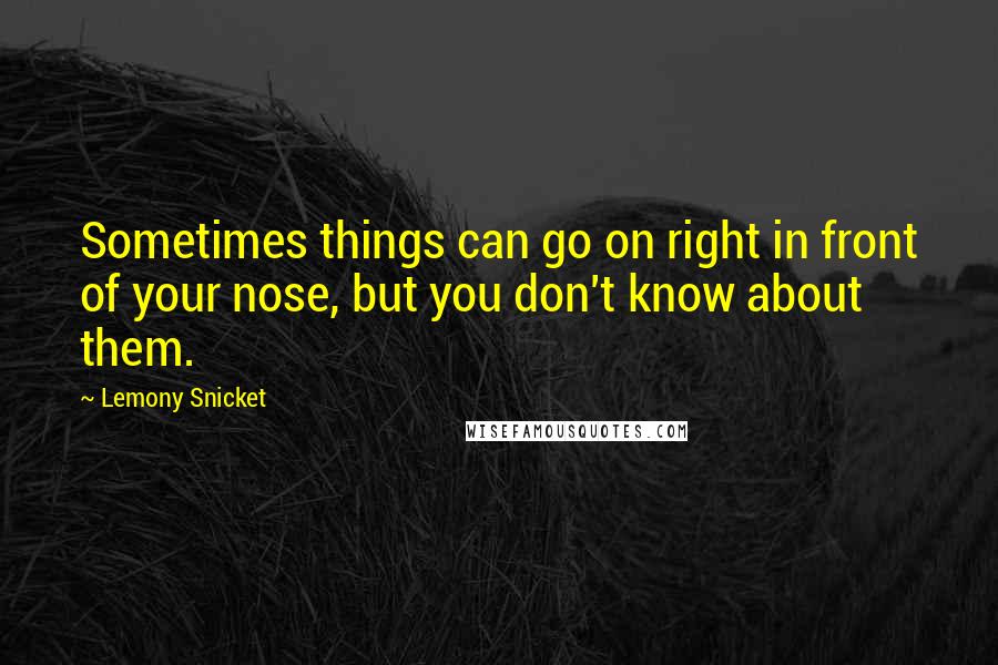 Lemony Snicket Quotes: Sometimes things can go on right in front of your nose, but you don't know about them.