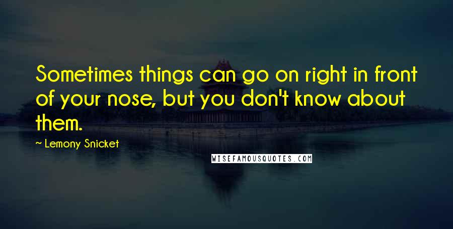 Lemony Snicket Quotes: Sometimes things can go on right in front of your nose, but you don't know about them.