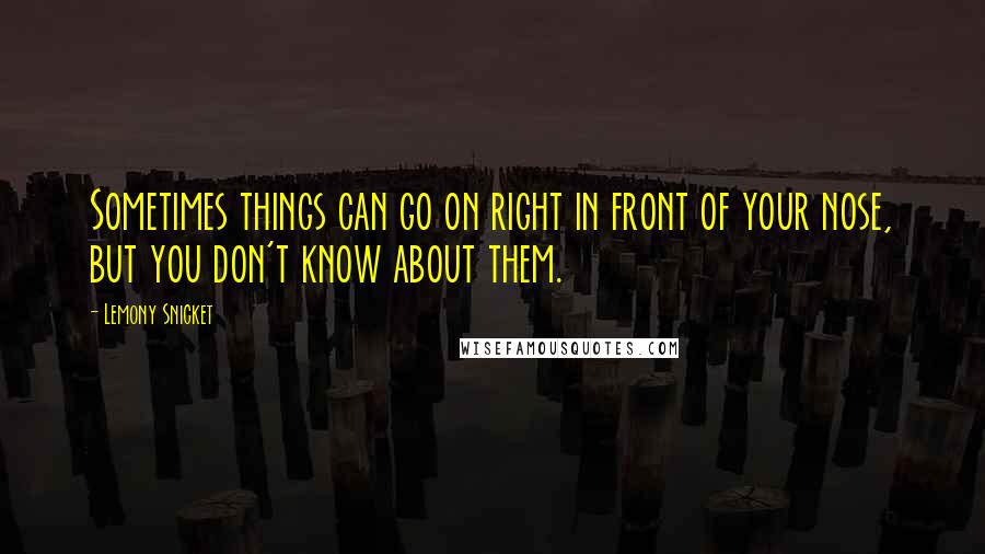 Lemony Snicket Quotes: Sometimes things can go on right in front of your nose, but you don't know about them.