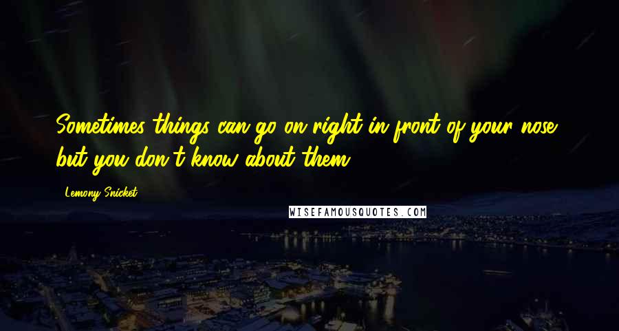 Lemony Snicket Quotes: Sometimes things can go on right in front of your nose, but you don't know about them.